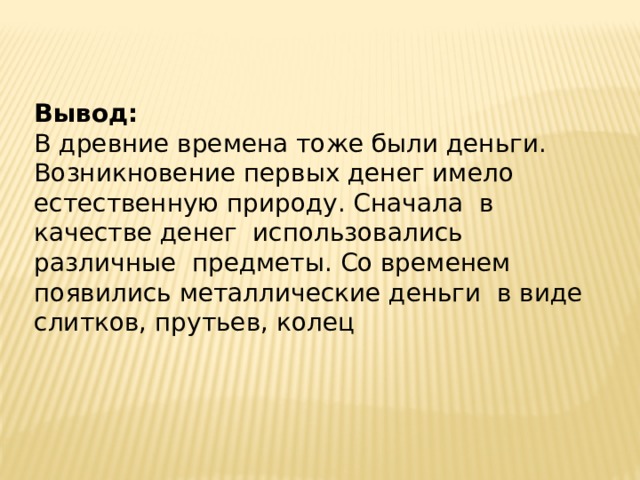 Вывод: В древние времена тоже были деньги. Возникновение первых денег имело естественную природу. Сначала в качестве денег использовались различные предметы. Со временем появились металлические деньги в виде слитков, прутьев, колец 