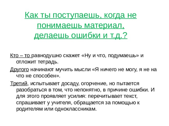 Как ты поступаешь, когда не понимаешь материал, делаешь ошибки и т.д.? Кто – то равнодушно скажет «Ну и что, подумаешь» и отложит тетрадь. Другого начинают мучить мысли «Я ничего не могу, я не на что не способен». Третий , испытывает досаду, огорчение, но пытается разобраться в том, что непонятно, в причине ошибки. И для этого проявляет усилия: перечитывает текст, спрашивает у учителя, обращается за помощью к родителям или одноклассникам. 