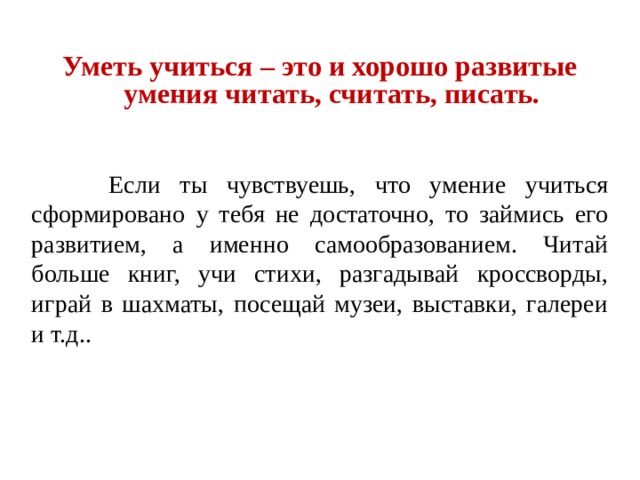 Уметь учиться – это и хорошо развитые умения читать, считать, писать.  Если ты чувствуешь, что умение учиться сформировано у тебя не достаточно, то займись его развитием, а именно самообразованием. Читай больше книг, учи стихи, разгадывай кроссворды, играй в шахматы, посещай музеи, выставки, галереи и т.д.. 