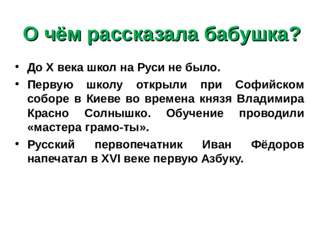 О чём рассказала бабушка? Д о Х века школ на Руси не было. П ервую школу открыли при Софийском соборе в Киеве во времена князя Владимира Красно Солнышко. Обучение проводили «мастера грамо-ты». Р усский первопечатник Иван Фёдоров напечатал в XVI веке первую Азбуку. 
