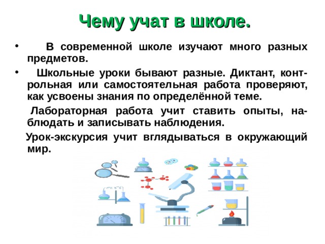 Чему учат в школе.  В современной школе изучают много разных предметов.  Ш кольные уроки бывают разные. Диктант, конт-рольная или самостоятельная работа проверяют, как усвоены знания по определённой теме.  Лабораторная работа учит ставить опыты, на-блюдать и записывать наблюдения.  Урок-экскурсия учит вглядываться в окружающий мир. 