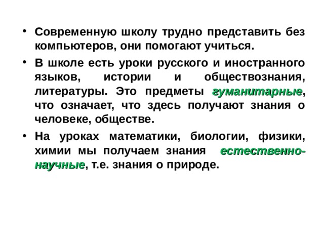 С овременную школу трудно представить без компьютеров, они помогают учиться. В школе есть уроки русского и иностранного языков, истории и обществознания, литературы. Это предметы гуманитарные , что означает, что здесь получают знания о человеке, обществе. Н а уроках математики, биологии, физики, химии мы получаем знания естественно-научные , т.е. знания о природе. 