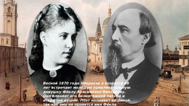 Весной 1870 года Некрасов в возрасте 48 лет встречает молодую привлекательную девушку Фёклу Анисимовну Викторову. Она пленяет его безмятежной лаской и открытой душой. Поэт называет её Зиной, так как ему не нравится имя Фёкла. 