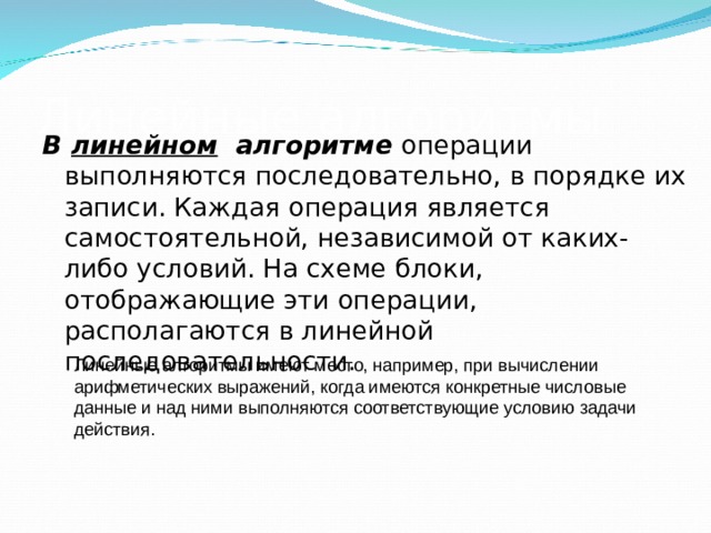 Линейные алгоритмы В линейном алгоритме операции выполняются последовательно, в порядке их записи. Каждая операция является самостоятельной, независимой от каких-либо условий. На схеме блоки, отображающие эти операции, располагаются в линейной последовательности. Линейные алгоритмы имеют место, например, при вычислении арифметических выражений, когда имеются конкретные числовые данные и над ними выполняются соответствующие условию задачи действия. 