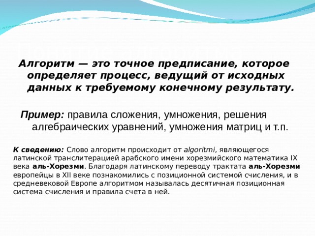 Понятие алгоритма Алгоритм — это точное предписание, которое определяет процесс, ведущий от исходных данных к требуемому конечному результату.  Пример: правила сложения, умножения, решения алгебраических уравнений, умножения матриц и т.п. К сведению: Слово алгоритм происходит от algoritmi , являющегося латинской транслитерацией арабского имени хорезмийского математика IX века аль-Хорезми . Благодаря латинскому переводу трактата аль-Хорезми европейцы в XII веке познакомились с позиционной системой счисления, и в средневековой Европе алгоритмом называлась десятичная позиционная система счисления и правила счета в ней. 