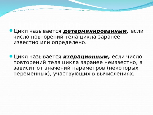 Виды циклов Цикл называется детерминированным , если число повторений тела цикла заранее известно или определено.  Цикл называется итерационным , если число повторений тела цикла заранее неизвестно, а зависит от значений параметров (некоторых переменных), участвующих в вычислениях.  