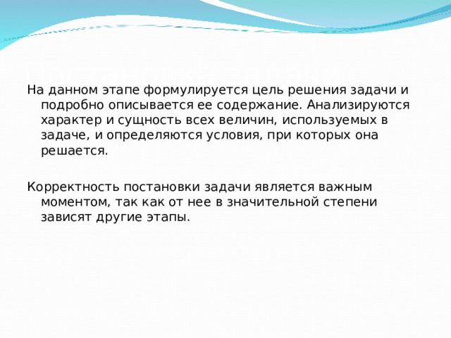 Постановка задачи На данном этапе формулируется цель решения задачи и подробно описывается ее содержание. Анализируются характер и сущность всех величин, используемых в задаче, и определяются условия, при которых она решается. Корректность постановки задачи является важным моментом, так как от нее в значительной степени зависят другие этапы. 