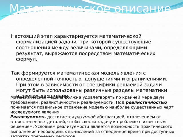 Математическое описание задачи Настоящий этап характеризуется математической формализацией задачи, при которой существующие соотношения между величинами, определяющими результат, выражаются посредством математических формул. Так формируется математическая модель явления с определенной точностью, допущениями и ограничениями. При этом в зависимости от специфики решаемой задачи могут быть использованы различные разделы математики и других дисциплин. Математическая модель должна удовлетворять по крайней мере двум требованиям: реалистичности и реализуемости. Под реалистичностью  понимается правильное отражение моделью наиболее существенных черт исследуемого явления.  Реализуемость достигается разумной абстракцией, отвлечением от второстепенных деталей, чтобы свести задачу к проблеме с известным решением. Условием реализуемости является возможность практического выполнения необходимых вычислений за отведенное время при доступных затратах требуемых ресурсов. 
