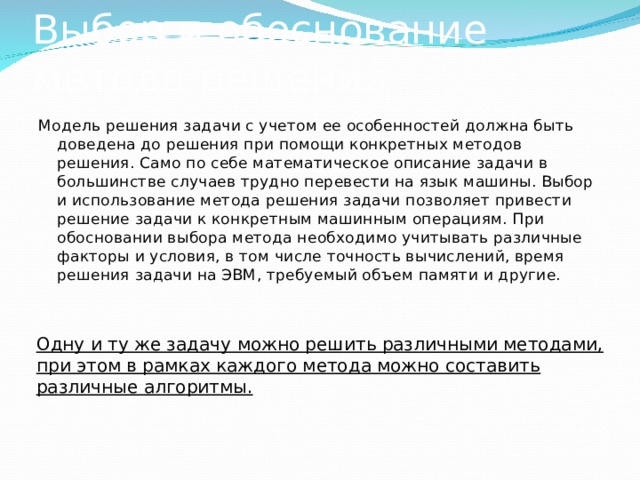 Выбор и обоснование метода решения Модель решения задачи с учетом ее особенностей должна быть доведена до решения при помощи конкретных методов решения. Само по себе математическое описание задачи в большинстве случаев трудно перевести на язык машины. Выбор и использование метода решения задачи позволяет привести решение задачи к конкретным машинным операциям. При обосновании выбора метода необходимо учитывать различные факторы и условия, в том числе точность вычислений, время решения задачи на ЭВМ, требуемый объем памяти и другие. Одну и ту же задачу можно решить различными методами, при этом в рамках каждого метода можно составить различные алгоритмы. 