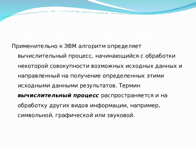 Понятие алгоритма Применительно к ЭВМ алгоритм определяет вычислительный процесс, начинающийся с обработки некоторой совокупности возможных исходных данных и направленный на получение определенных этими исходными данными результатов. Термин вычислительный процесс распространяется и на обработку других видов информации, например, символьной, графической или звуковой. 