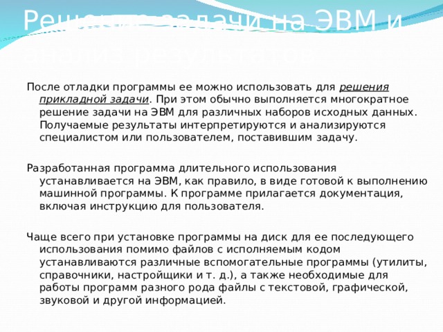 Решение задачи на ЭВМ и анализ результатов После отладки программы ее можно использовать для решения прикладной задачи . При этом обычно выполняется многократное решение задачи на ЭВМ для различных наборов исходных данных. Получаемые результаты интерпретируются и анализируются специалистом или пользователем, поставившим задачу. Разработанная программа длительного использования устанавливается на ЭВМ, как правило, в виде готовой к выполнению машинной программы. К программе прилагается документация, включая инструкцию для пользователя. Чаще всего при установке программы на диск для ее последующего использования помимо файлов с исполняемым кодом устанавливаются различные вспомогательные программы (утилиты, справочники, настройщики и т. д.), а также необходимые для работы программ разного рода файлы с текстовой, графической, звуковой и другой информацией. 