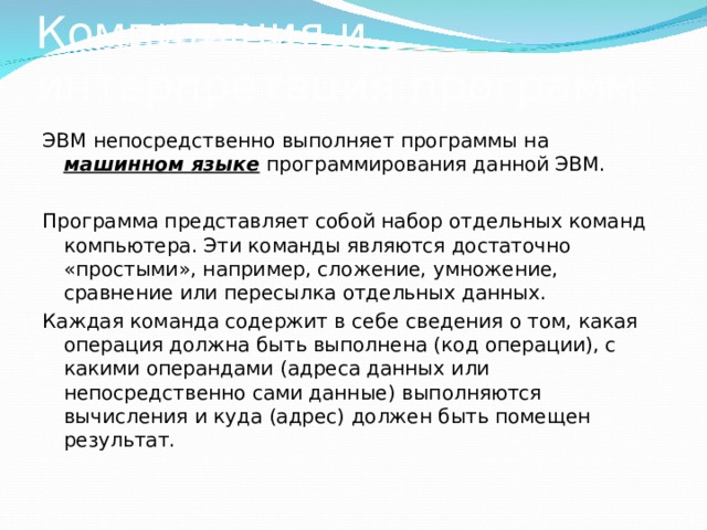 Компиляция и интерпретация программ ЭВМ непосредственно выполняет программы на машинном языке  программирования данной ЭВМ. Программа представляет собой набор отдельных команд компьютера. Эти команды являются достаточно «простыми», например, сложение, умножение, сравнение или пересылка отдельных данных. Каждая команда содержит в себе сведения о том, какая операция должна быть выполнена (код операции), с какими операндами (адреса данных или непосредственно сами данные) выполняются вычисления и куда (адрес) должен быть помещен результат. 
