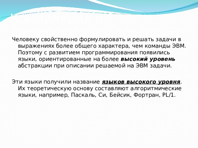 Компиляция и интерпретация программ Человеку свойственно формулировать и решать задачи в выражениях более общего характера, чем команды ЭВМ. Поэтому с развитием программирования появились языки, ориентированные на более высокий уровень абстракции при описании решаемой на ЭВМ задачи. Эти языки получили название языков высокого уровня . Их теоретическую основу составляют алгоритмические языки, например, Паскаль, Си, Бейсик, Фортран, PL/1. 