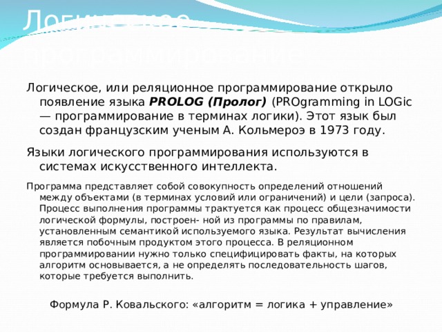 Логическое программирование Логическое, или реляционное программирование открыло появление языка PROLOG (Пролог)  (PROgramming in LOGic — программирование в терминах логики). Этот язык был создан французским ученым А. Кольмероэ в 1973 году. Языки логического программирования используются в системах искусственного интеллекта. Программа представляет собой совокупность определений отношений между объектами (в терминах условий или ограничений) и цели (запроса). Процесс выполнения программы трактуется как процесс общезначимости логической формулы, построен- ной из программы по правилам, установленным семантикой используемого языка. Результат вычисления является побочным продуктом этого процесса. В реляционном программировании нужно только специфицировать факты, на которых алгоритм основывается, а не определять последовательность шагов, которые требуется выполнить. Формула Р. Ковальского: «алгоритм = логика + управление» 