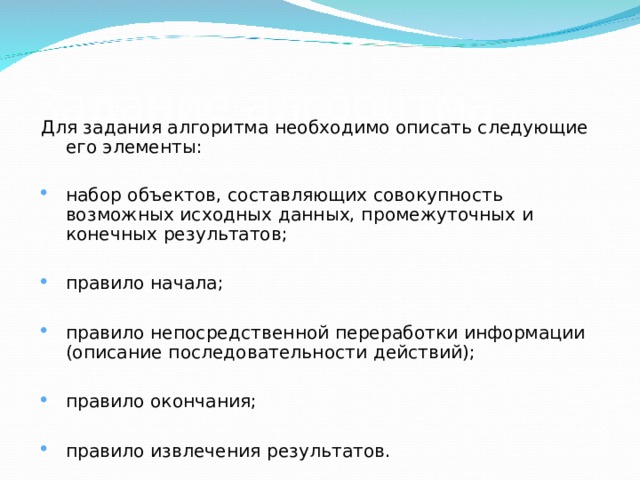 Задание алгоритма Для задания алгоритма необходимо описать следующие его элементы: набор объектов, составляющих совокупность возможных исходных данных, промежуточных и конечных результатов;  правило начала;  правило непосредственной переработки информации (описание последовательности действий);  правило окончания;  правило извлечения результатов. 