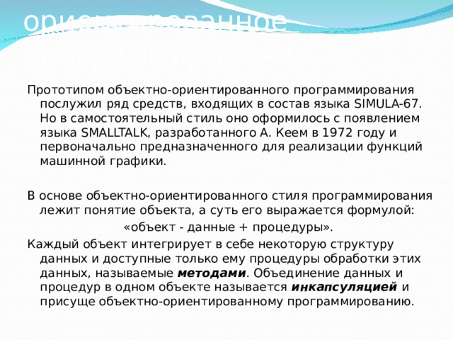 Объектно-ориентированное программирование Прототипом объектно-ориентированного программирования послужил ряд средств, входящих в состав языка SIMULA-67. Но в самостоятельный стиль оно оформилось с появлением языка SMALLTALK, разработанного А. Кеем в 1972 году и первоначально предназначенного для реализации функций машинной графики. В основе объектно-ориентированного стиля программирования лежит понятие объекта, а суть его выражается формулой: «объект - данные + процедуры». Каждый объект интегрирует в себе некоторую структуру данных и доступные только ему процедуры обработки этих данных, называемые методами . Объединение данных и процедур в одном объекте называется инкапсуляцией  и присуще объектно-ориентированному программированию. 