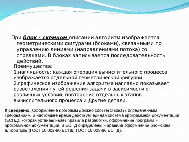 Блок - схемы При блок - схемном описании алгоритм изображается геометрическими фигурами (блоками), связанными по управлению линиями (направлениями потока) со стрелками. В блоках записывается последовательность действий. Преимущества: наглядность: каждая операция вычислительного процесса изображается отдельной геометрической фигурой. графическое изображение алгоритма наглядно показывает разветвления путей решения задачи в зависимости от различных условий, повторение отдельных этапов вычислительного процесса и Другие детали. К сведению: Оформление программ должно соответствовать определенным требованиям. В настоящее время действует единая система программной документации (ЕСПД), которая устанавливает правила разработки, оформления программ и программной документации. В ЕСПД определены и правила оформления блок-схем алгоритмов (ГОСТ 10.002-80 ЕСПД, ГОСТ 10.003-80 ЕСПД). 