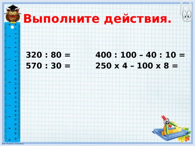 Выполните действия. 320 : 80 = 400 : 100 – 40 : 10 = 570 : 30 = 250 х 4 – 100 х 8 =  