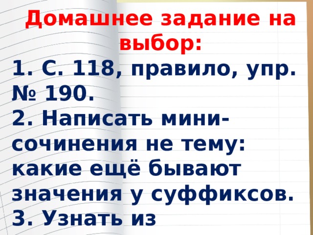 Домашнее задание на выбор: 1. С. 118, правило, упр. № 190. 2. Написать мини-сочинения не тему: какие ещё бывают значения у суффиксов. 3. Узнать из дополнительных источников, есть ли особые правила о правописании суффиксов. Подготовить небольшой рассказ. 