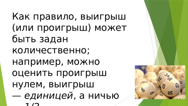 Как правило, выигрыш (или проигрыш) может быть задан количественно; например, можно оценить проигрыш нулем, выигрыш —  единицей , а ничью —  1/2 . 