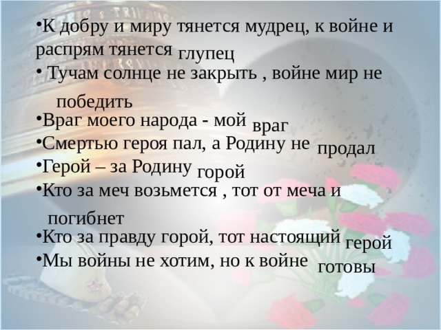 К добру и миру тянется мудрец, к войне и распрям тянется  Тучам солнце не закрыть , войне мир не Враг моего народа - мой Смертью героя пал, а Родину не Герой – за Родину Кто за меч возьмется , тот от меча и Кто за правду горой, тот настоящий Мы войны не хотим, но к войне глупец победить враг продал горой погибнет герой готовы 