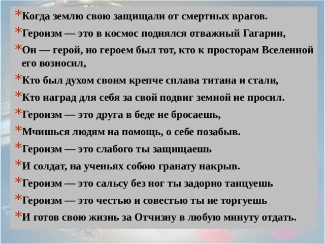 Когда землю свою защищали от смертных врагов. Героизм — это в космос поднялся отважный Гагарин, Он — герой, но героем был тот, кто к просторам Вселенной его возносил, Кто был духом своим крепче сплава титана и стали, Кто наград для себя за свой подвиг земной не просил. Героизм — это друга в беде не бросаешь, Мчишься людям на помощь, о себе позабыв. Героизм — это слабого ты защищаешь И солдат, на ученьях собою гранату накрыв. Героизм — это сальсу без ног ты задорно танцуешь Героизм — это честью и совестью ты не торгуешь И готов свою жизнь за Отчизну в любую минуту отдать. 