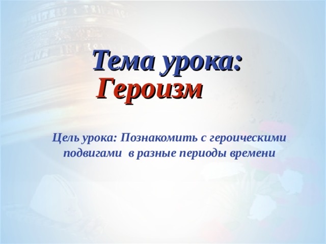  Тема урока: Героизм   Цель урока: Познакомить с героическими подвигами в разные периоды времени 