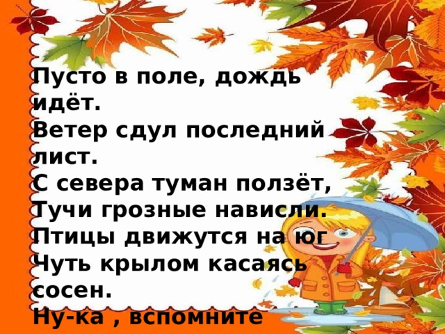 Пусто в поле, дождь идёт.  Ветер сдул последний лист.  С севера туман ползёт,  Тучи грозные нависли.  Птицы движутся на юг  Чуть крылом касаясь сосен.  Ну-ка , вспомните друзья,  Что за время года? — …   