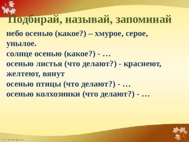 Подбирай, называй, запоминай небо осенью (какое?) – хмурое, серое, унылое. солнце осенью (какое?) - … осенью листья (что делают?) - краснеют, желтеют, вянут осенью птицы (что делают?) - … осенью колхозники (что делают?) - …  