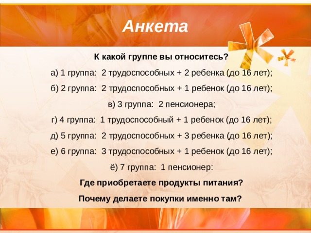 Анкета К какой группе вы относитесь? а) 1 группа: 2 трудоспособных + 2 ребенка (до 16 лет); б) 2 группа: 2 трудоспособных + 1 ребенок (до 16 лет); в) 3 группа: 2 пенсионера; г) 4 группа: 1 трудоспособный + 1 ребенок (до 16 лет); д) 5 группа: 2 трудоспособных + 3 ребенка (до 16 лет); е) 6 группа: 3 трудоспособных + 1 ребенок (до 16 лет); ё) 7 группа: 1 пенсионер: Где приобретаете продукты питания? Почему делаете покупки именно там? 