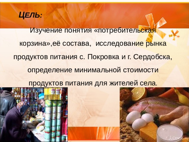 Ц ЕЛЬ: Изучение понятия «потребительская корзина»,её состава, исследование рынка продуктов питания с. Покровка и г. Сердобска, определение минимальной стоимости продуктов питания для жителей села . 