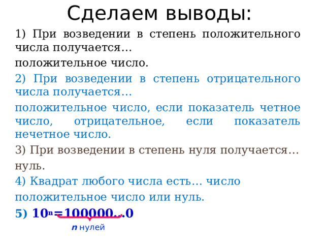 Сделаем выводы: 1) При возведении в степень положительного числа получается… положительное число. 2) При возведении в степень отрицательного числа получается… положительное число, если показатель четное число, отрицательное, если показатель нечетное число. 3) При возведении в степень нуля получается… нуль. 4) Квадрат любого числа есть… число положительное число или нуль. 5) 10 n =100000…0 n нулей 