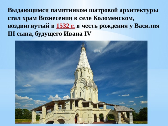 Выдающимся памятником шатровой архитектуры стал храм Вознесения в селе Коломенском, воздвигнутый в 1532 г. в честь рождения у Василия III сына, будущего Ивана IV 