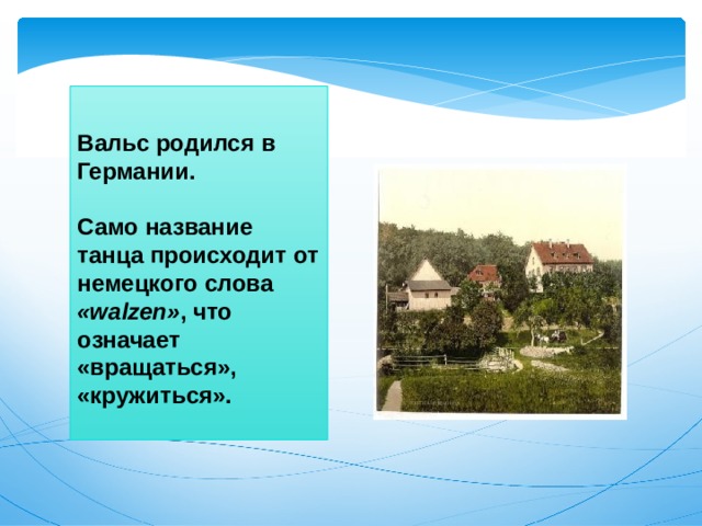 Вальс родился в Германии.   Само название танца происходит от немецкого слова «walzen» , что означает «вращаться», «кружиться».    