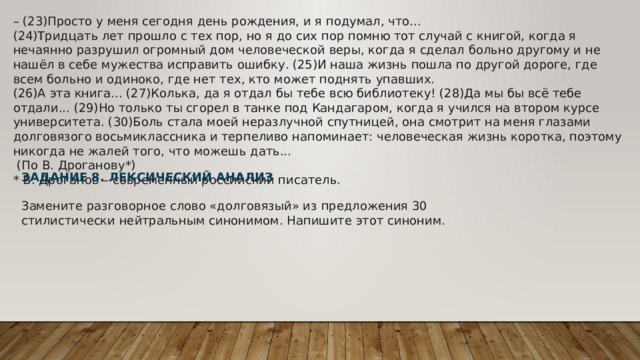 – (23)Просто у меня сегодня день рождения, и я подумал, что... (24)Тридцать лет прошло с тех пор, но я до сих пор помню тот случай с книгой, когда я нечаянно разрушил огромный дом человеческой веры, когда я сделал больно другому и не нашёл в себе мужества исправить ошибку. (25)И наша жизнь пошла по другой дороге, где всем больно и одиноко, где нет тех, кто может поднять упавших. (26)А эта книга... (27)Колька, да я отдал бы тебе всю библиотеку! (28)Да мы бы всё тебе отдали... (29)Но только ты сгорел в танке под Кандагаром, когда я учился на втором курсе университета. (30)Боль стала моей неразлучной спутницей, она смотрит на меня глазами долговязого восьмиклассника и терпеливо напоминает: человеческая жизнь коротка, поэтому никогда не жалей того, что можешь дать...   (По В. Дроганову*) * В. Дроганов – современный российский писатель. ЗАДАНИЕ 8. ЛЕКСИЧЕСКИЙ АНАЛИЗ  Замените разговорное слово «долговязый» из предложения 30 стилистически нейтральным синонимом. Напишите этот синоним. 