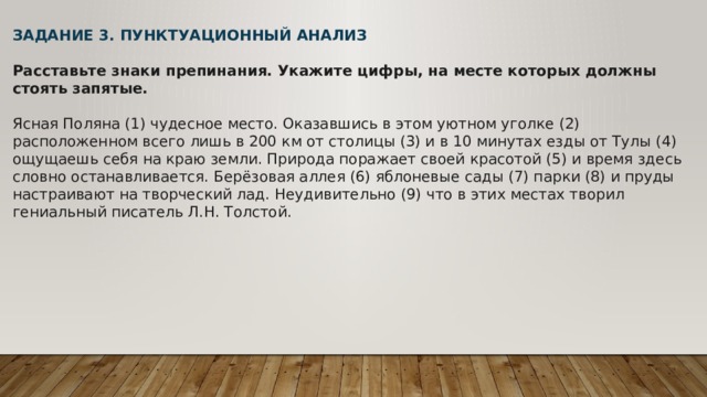 ЗАДАНИЕ 3. ПУНКТУАЦИОННЫЙ АНАЛИЗ  Расставьте знаки препинания. Укажите цифры, на месте которых должны стоять запятые.   Ясная Поляна (1) чудесное место. Оказавшись в этом уютном уголке (2) расположенном всего лишь в 200 км от столицы (3) и в 10 минутах езды от Тулы (4) ощущаешь себя на краю земли. Природа поражает своей красотой (5) и время здесь словно останавливается. Берёзовая аллея (6) яблоневые сады (7) парки (8) и пруды настраивают на творческий лад. Неудивительно (9) что в этих местах творил гениальный писатель Л.Н. Толстой.   