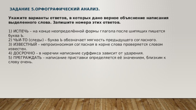   ЗАДАНИЕ 5.ОРФОГРАФИЧЕСКИЙ АНАЛИЗ.  Укажите варианты ответов, в которых дано верное объяснение написания выделенного слова. Запишите номера этих ответов.   1) ИСПЕЧЬ – на конце неопределённой формы глагола после шипящих пишется буква Ь.  2) ЧЬИ-ТО (следы) – буква Ь обозначает мягкость предыдущего согласного.  3) ИЗВЕСТНЫЙ – непроизносимая согласная в корне слова проверяется словом известен.  4) ДОСРОЧНО – в наречии написание суффикса зависит от ударения.  5) ПРЕГРАЖДАТЬ – написание приставки определяется её значением, близким к слову очень. 