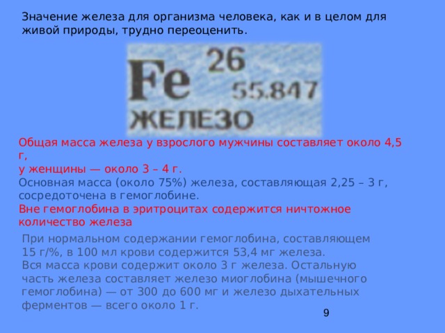 Значение железа для организма человека, как и в целом для живой природы, трудно переоценить. Общая масса железа у взрослого мужчины составляет около 4,5 г, у женщины — около 3 – 4 г. Основная масса (около 75%) железа, составляющая 2,25 – 3 г, сосредоточена в гемоглобине. Вне гемоглобина в эритроцитах содержится ничтожное количество железа  При нормальном содержании гемоглобина, составляющем 15 г/%, в 100 мл крови содержится 53,4 мг железа. Вся масса крови содержит около 3 г железа. Остальную часть железа составляет железо миоглобина (мышечного гемоглобина) — от 300 до 600 мг и железо дыхательных ферментов — всего около 1 г. 