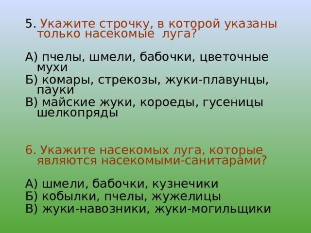 5. Укажите строчку, в которой указаны только насекомые луга? А) пчелы, шмели, бабочки, цветочные мухи Б) комары, стрекозы, жуки-плавунцы, пауки В) майские жуки, короеды, гусеницы шелкопряды 6. Укажите насекомых луга, которые являются насекомыми-санитарами? А) шмели, бабочки, кузнечики Б) кобылки, пчелы, жужелицы В) жуки-навозники, жуки-могильщики 