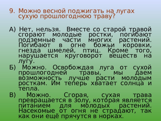 Можно весной поджигать на лугах сухую прошлогоднюю траву? А)  Нет, нельзя. Вместе со старой травой сгорают молодые ростки, погибают подземные части многих растений. Погибают в огне божьи коровки, гнезда шмелей, птиц. Кроме того, нарушается круговорот веществ на лугу. Б)  Можно. Освобождая луга от сухой прошлогодней травы, мы даем возможность лучше расти молодым росткам. Им теперь хватает солнца и тепла. В)   Можно. Сгорая, сухая трава превращается в золу, которая является питанием для молодых растений. Насекомые от огня не страдают, так как они ещё прячутся в норках. 