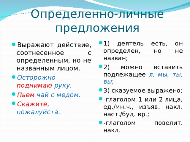 Определенно-личные предложения 1) деятель есть, он определен, но не назван; 2) можно вставить подлежащее я, мы, ты, вы ; 3) сказуемое выражено: -глаголом 1 или 2 лица, ед./мн.ч., изъяв. накл. наст./буд. вр.; -глаголом повелит. накл. Выражают действие, соотнесенное с определенным, но не названным лицом. Осторожно поднимаю руку. Пьем чай с медом. Скажите , пожалуйста. 