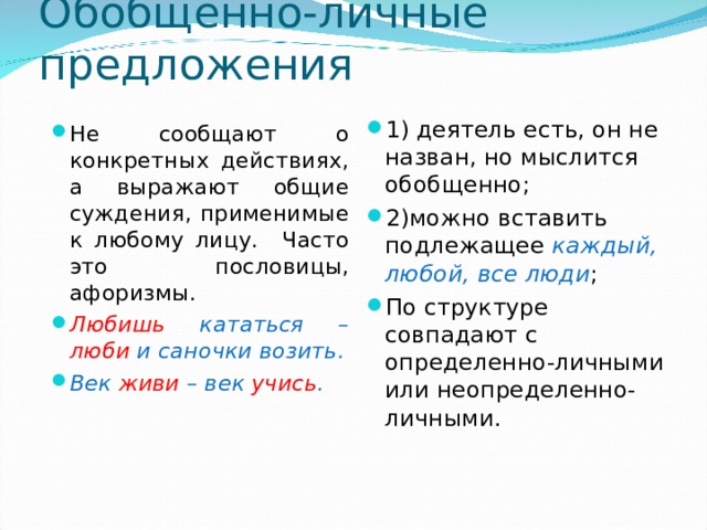 Обобщенно-личные предложения 1) деятель есть, он не назван, но мыслится обобщенно; 2)можно вставить подлежащее каждый, любой, все люди ; По структуре совпадают с определенно-личными или неопределенно-личными. Не сообщают о конкретных действиях, а выражают общие суждения, применимые к любому лицу. Часто это пословицы, афоризмы. Любишь кататься – люби и саночки возить. Век живи – век учись . 