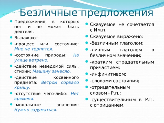 Безличные предложения Предложения, в которых нет и не может быть деятеля. Выражают: -процесс или состояние: Мне не терпится. -состояние природы: На улице ветрено. -действие неведомой силы, стихии: Машину занесло. -действие косвенного предмета: Ветром сорвало крышу. -отсутствие чего-либо: Нет времени. -модальные значения: Нужно задуматься.  Сказуемое не сочетается с Им.п. Сказуемое выражено: -безличным глаголом; -личным глаголом в безличном значении; -кратким страдательным причастием; -инфинитивом; -словами состояния; -отрицательным словом+Р.п.; -существительным в Р.П. с отрицанием. 