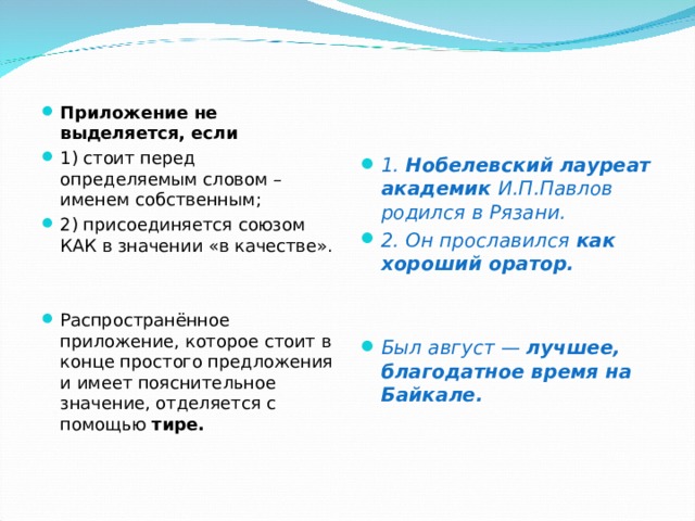 Приложение не выделяется, если 1) стоит перед определяемым словом – именем собственным; 2) присоединяется союзом КАК в значении «в качестве».   Распространённое приложение, которое стоит в конце простого предложения и имеет пояснительное значение, отделяется с помощью тире.    1. Нобелевский лауреат академик И.П.Павлов родился в Рязани. 2. Он прославился как хороший оратор.    Был август — лучшее, благодатное время на Байкале. 