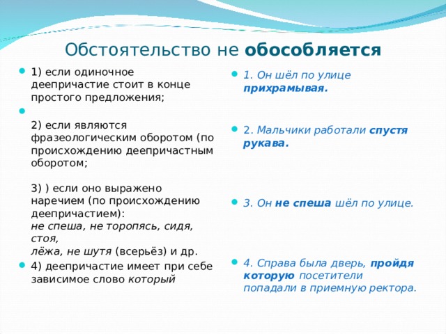 Обстоятельство не обособляется 1) если одиночное деепричастие стоит в конце простого предложения;  2) если являются фразеологическим оборотом (по происхождению деепричастным  оборотом;   3) ) если оно выражено наречием (по происхождению деепричастием):  не спеша, не торопясь, сидя, стоя,  лёжа, не шутя (всерьёз) и др. 4) деепричастие имеет при себе зависимое слово который   1. Он шёл по улице прихрамывая.    2. Мальчики работали спустя рукава.    3. Он не спеша шёл по улице.    4. Справа была дверь, пройдя которую посетители попадали в приемную ректора. 