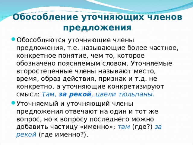 Обособление уточняющих членов предложения   Обособляются уточняющие члены предложения, т.е. называющие более частное, конкретное понятие, чем то, которое обозначено поясняемым словом. Уточняемые второстепенные члены называют место, время, образ действия, признак и т.д. не конкретно, а уточняющие конкретизируют смысл: Там, за рекой , цвели тюльпаны. Уточняемый и уточняющий члены предложения отвечают на один и тот же вопрос, но к вопросу последнего можно добавить частицу «именно»: там (где?) за рекой (где именно?). 