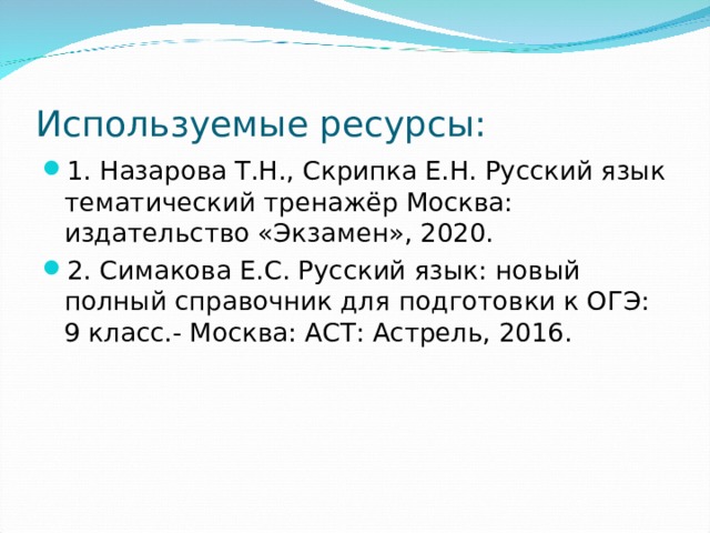 Используемые ресурсы: 1. Назарова Т.Н., Скрипка Е.Н. Русский язык тематический тренажёр Москва: издательство «Экзамен», 2020. 2. Симакова Е.С. Русский язык: новый полный справочник для подготовки к ОГЭ: 9 класс.- Москва: АСТ: Астрель, 2016. 