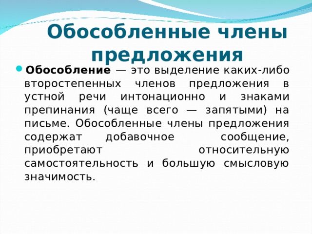 Обособленные члены предложения   Обособление — это выделение каких-либо второстепенных членов предложения в устной речи интонационно и знаками препинания (чаще всего — запятыми) на письме. Обособленные члены предложения содержат добавочное сообщение, приобретают относительную самостоятельность и большую смысловую значимость.     