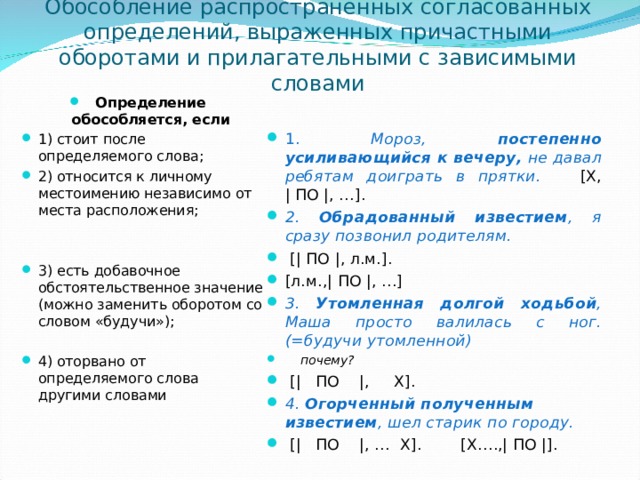 Обособление распространенных согласованных определений, выраженных причастными оборотами и прилагательными с зависимыми словами Определение обособляется, если 1) стоит после определяемого слова; 2) относится к личному местоимению независимо от места расположения;   3) есть добавочное обстоятельственное значение (можно заменить оборотом со словом «будучи»);  4) оторвано от определяемого слова другими словами      1. Мороз, постепенно усиливающийся к вечеру, не давал ребятам доиграть в прятки. [Х, | ПО |, …]. 2. Обрадованный известием , я сразу позвонил родителям.  [| ПО |, л.м.]. [л.м.,| ПО |, …] 3. Утомленная долгой ходьбой , Маша просто валилась с ног. (=будучи утомленной)  почему?  [|  ПО  |, Х]. 4. Огорченный полученным известием , шел старик по городу.  [|  ПО  |, … Х]. [Х….,| ПО |].    