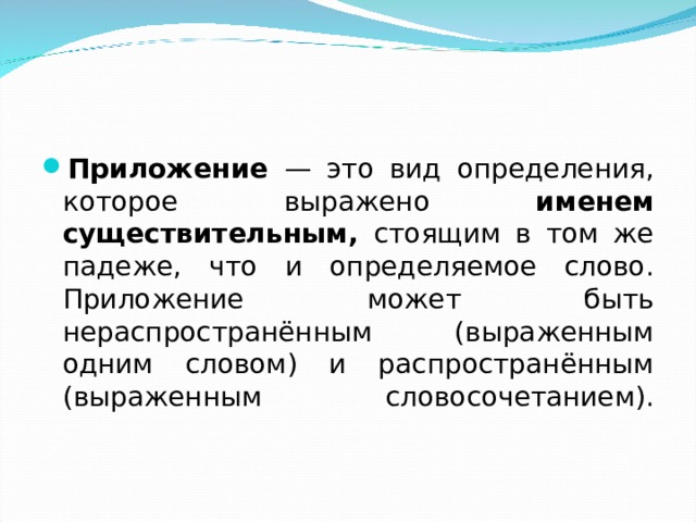 Приложение — это вид определения, которое выражено именем существительным, стоящим в том же падеже, что и определяемое слово.  Приложение может быть нераспространённым (выраженным одним словом) и распространённым (выраженным словосочетанием).   